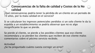 Consecuencias de la falta de calidad y Costos de la No 
calidad 
¿Qué consecuencias podría tener la pérdida de un cliente en un periodo de 
10 años, por la mala calidad en el servicio? 
Si se calcularan los ingresos potenciales perdidos si un solo cliente le da la 
espalda a un establecimiento se podría observar que no es algo 
insignificante lo que se pierde. 
Se pierde al cliente, se pierde a los posibles clientes que ese cliente 
recomendara y se pierden los clientes que reciben de ese cliente malos 
comentarios sobre el pésimo servicio recibido. 
Actividad 
¿Se ha preguntado cuánto cuesta corregir un error? 
 