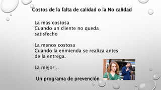 Costos de la falta de calidad o la No calidad 
La más costosa 
Cuando un cliente no queda 
satisfecho 
La menos costosa 
Cuando la enmienda se realiza antes 
de la entrega. 
La mejor… 
Un programa de prevención 
 