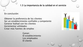 1.5 La importancia de la calidad en el servicio 
En conclusión: 
Obtener la preferencia de los clientes 
Ser un establecimiento confiable y competente 
Generar lealtad con los clientes 
Incrementar utilidades 
Crear más fuentes de empleo 
Ganan: 
El establecimiento 
Los empleados 
El cliente 
 