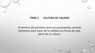 TEMA 3 CULTURA DE CALIDAD 
Al término del presente tema los participantes tendrán 
elementos para hacer de la calidad una forma de vida, 
parte de su cultura. 
 