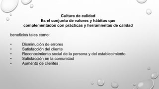 Cultura de calidad 
Es el conjunto de valores y hábitos que 
complementados con prácticas y herramientas de calidad 
beneficios tales como: 
• Disminución de errores 
• Satisfacción del cliente 
• Reconocimiento social de la persona y del establecimiento 
• Satisfacción en la comunidad 
• Aumento de clientes 
 