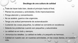Decálogo de una cultura de calidad 
• Trate de hacer todo bien, desde el principio hasta el final, 
• Planee los procesos y actividades. Evite improvisaciones 
• Ponga atención y concentración. 
• No se acelere, guerra a las urgencias. 
• Tenga una actitud permanente de autoevaluación 
• Cuidando las cosas pequeñas, la calidad se convierte en excelencia 
• Detecte los problemas cuando son pequeños y soluciónelos 
• La calidad es en todo y siempre. 
• Armoniza los detalles. La calidad es bella y lo pequeño es hermoso. 
• Calidad en nuestro ser, en nuestras actividades, en las cosas diarias, en nuestra 
vida. 
 
