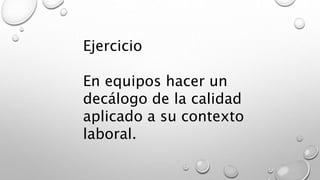 Ejercicio 
En equipos hacer un 
decálogo de la calidad 
aplicado a su contexto 
laboral. 
 