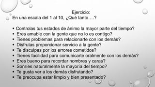 Ejercicio: 
En una escala del 1 al 10, ¿Qué tanto….? 
 Controlas tus estados de ánimo la mayor parte del tiempo? 
 Eres amable con la gente que no lo es contigo? 
 Tienes problemas para relacionarte con los demás? 
 Disfrutas proporcionar servicio a la gente? 
 Te disculpas por los errores cometidos? 
 Tienes facilidad para comunicarte oralmente con los demás? 
 Eres bueno para recordar nombres y caras? 
 Sonríes naturalmente la mayoría del tiempo? 
 Te gusta ver a los demás disfrutando? 
 Te preocupa estar limpio y bien presentado? 
 