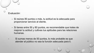 Evaluación: 
- Si reúnes 80 puntos o más, tu actitud es la adecuada para 
proporcionar servicio al cliente. 
- Si tienes entre 50 y 80 puntos, es recomendable que trates de 
mejorar tu actitud y cultives tus aptitudes para las relaciones 
humanas. 
- Si sumas menos de 50 puntos, lo más probable es que 
atender al público no sea la función adecuada para ti. 
 