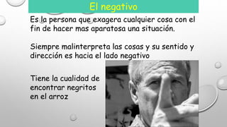 El negativo 
Es la persona que exagera cualquier cosa con el 
fin de hacer mas aparatosa una situación. 
Siempre malinterpreta las cosas y su sentido y 
dirección es hacia el lado negativo 
Tiene la cualidad de 
encontrar negritos 
en el arroz 
 