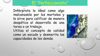 El “Perfeccionista” 
Interpreta lo ideal como algo 
inalcanzable por los mortales y 
le sirve para calificar de manera 
despótica el desarrollo de una 
tarea o un trabajo. 
Utiliza el concepto de calidad 
como un escudo y desmerita las 
capacidades de los demás. 
 