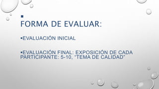 
FORMA DE EVALUAR: 
EVALUACIÓN INICIAL 
EVALUACIÓN FINAL: EXPOSICIÓN DE CADA 
PARTICIPANTE: 5-10, “TEMA DE CALIDAD” 
 