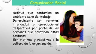 Comunicador Social 
Actitud que contamina un 
ambiente sano de trabajo. 
Generalmente son rumores 
infundados o apreciaciones 
despectivas por parte de las 
personas que practican estas 
posturas. 
Son victimas y reactivas a la 
cultura de la organización. 
 