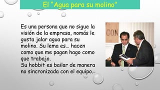 El “Agua para su molino” 
Es una persona que no sigue la 
visión de la empresa, nomás le 
gusta jalar agua para su 
molino. Su lema es… hacen 
como que me pagan hago como 
que trabajo. 
Su hobbit es bailar de manera 
no sincronizada con el equipo. 
 