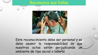 Reconozca sus fallas 
Este reconocimiento debe ser personal y se 
debe asumir la responsabilidad de que 
nuestros actos están perjudicando un 
ambiente de tipo social o laboral. 
 