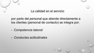 La calidad en el servicio 
por parte del personal que atiende directamente a 
los clientes (personal de contacto) se integra por: 
- Competencia laboral 
- Conductas actitudinales 
 
