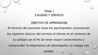 TEMA 1 
CALIDAD Y SERVICIO 
OBJETIVO DE APRENDIZAJE 
Al término del presente tema los participantes reconocerán 
los aspectos básicos del servicio al cliente en el contexto de 
la calidad con el fin de tener mayor conocimiento y 
comprender la importancia de desempeñar su trabajo con 
calidad. 
 