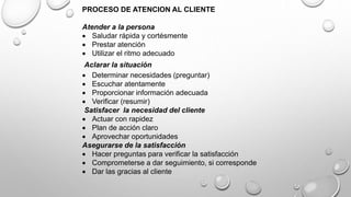 PROCESO DE ATENCION AL CLIENTE 
Atender a la persona 
 Saludar rápida y cortésmente 
 Prestar atención 
 Utilizar el ritmo adecuado 
Aclarar la situación 
 Determinar necesidades (preguntar) 
 Escuchar atentamente 
 Proporcionar información adecuada 
 Verificar (resumir) 
Satisfacer la necesidad del cliente 
 Actuar con rapidez 
 Plan de acción claro 
 Aprovechar oportunidades 
Asegurarse de la satisfacción 
 Hacer preguntas para verificar la satisfacción 
 Comprometerse a dar seguimiento, si corresponde 
 Dar las gracias al cliente 
 