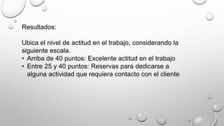 Resultados: 
Ubica el nivel de actitud en el trabajo, considerando la 
siguiente escala. 
• Arriba de 40 puntos: Excelente actitud en el trabajo 
• Entre 25 y 40 puntos: Reservas para dedicarse a 
alguna actividad que requiera contacto con el cliente 
 