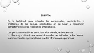 EMPATÍA 
Es la habilidad para entender las necesidades, sentimientos y 
problemas de los demás, poniéndose en su lugar, y responder 
correctamente a sus reacciones emocionales. 
Las personas empáticas escuchan a los demás, entienden sus 
problemas y motivaciones, se anticipan a las necesidades de los demás 
y aprovechan las oportunidades que les ofrecen otras personas. 
 