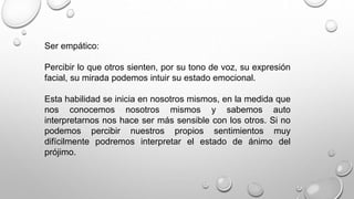 Ser empático: 
Percibir lo que otros sienten, por su tono de voz, su expresión 
facial, su mirada podemos intuir su estado emocional. 
Esta habilidad se inicia en nosotros mismos, en la medida que 
nos conocemos nosotros mismos y sabemos auto 
interpretarnos nos hace ser más sensible con los otros. Si no 
podemos percibir nuestros propios sentimientos muy 
difícilmente podremos interpretar el estado de ánimo del 
prójimo. 
 