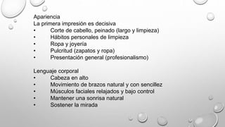 Apariencia 
La primera impresión es decisiva 
• Corte de cabello, peinado (largo y limpieza) 
• Hábitos personales de limpieza 
• Ropa y joyería 
• Pulcritud (zapatos y ropa) 
• Presentación general (profesionalismo) 
Lenguaje corporal 
• Cabeza en alto 
• Movimiento de brazos natural y con sencillez 
• Músculos faciales relajados y bajo control 
• Mantener una sonrisa natural 
• Sostener la mirada 
 