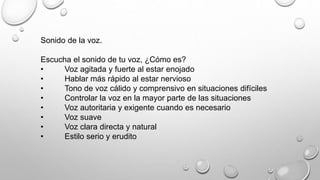 Sonido de la voz. 
Escucha el sonido de tu voz, ¿Cómo es? 
• Voz agitada y fuerte al estar enojado 
• Hablar más rápido al estar nervioso 
• Tono de voz cálido y comprensivo en situaciones difíciles 
• Controlar la voz en la mayor parte de las situaciones 
• Voz autoritaria y exigente cuando es necesario 
• Voz suave 
• Voz clara directa y natural 
• Estilo serio y erudito 
 
