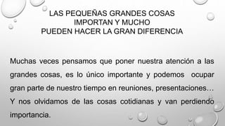 LAS PEQUEÑAS GRANDES COSAS 
IMPORTAN Y MUCHO 
PUEDEN HACER LA GRAN DIFERENCIA 
Muchas veces pensamos que poner nuestra atención a las 
grandes cosas, es lo único importante y podemos ocupar 
gran parte de nuestro tiempo en reuniones, presentaciones… 
Y nos olvidamos de las cosas cotidianas y van perdiendo 
importancia. 
 