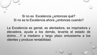 Si no es Excelencia ¿entonces qué? 
Si no es la Excelencia ahora ¿entonces cuando? 
La Excelencia es genial, es alentadora, es inspiradora y 
elevadora, ayuda a los demás, levanta el estado de 
ánimo….Y a mediano y largo plazo entusiasma a los 
clientes y produce rentabilidad. 
 