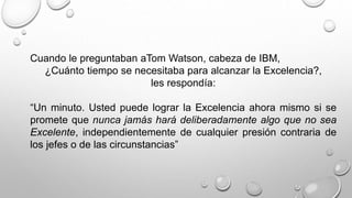 Cuando le preguntaban aTom Watson, cabeza de IBM, 
¿Cuánto tiempo se necesitaba para alcanzar la Excelencia?, 
les respondía: 
“Un minuto. Usted puede lograr la Excelencia ahora mismo si se 
promete que nunca jamás hará deliberadamente algo que no sea 
Excelente, independientemente de cualquier presión contraria de 
los jefes o de las circunstancias” 
 