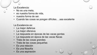 La Excelencia: 
• No es una meta, 
• es nuestra forma de vida, 
• nuestra forma de ser. 
• Cuando las cosas se pongan difíciles….sea excelente 
La Excelencia es: 
• La mejor defensa 
• La mejor ofensiva 
• La respuesta en épocas de las vacas gordas 
• La respuesta en época de las vacas flacas 
• Trata de las cosas grandes 
• Trata de las cosas pequeñas 
• Es una relación 
• Es una filosofía 
• Es una aspiración 
 