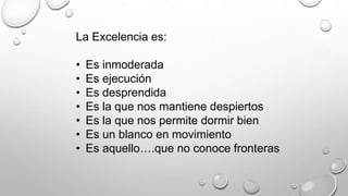 La Excelencia es: 
• Es inmoderada 
• Es ejecución 
• Es desprendida 
• Es la que nos mantiene despiertos 
• Es la que nos permite dormir bien 
• Es un blanco en movimiento 
• Es aquello….que no conoce fronteras 
 