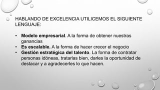 HABLANDO DE EXCELENCIA UTILICEMOS EL SIGUIENTE 
LENGUAJE: 
• Modelo empresarial. A la forma de obtener nuestras 
ganancias 
• Es escalable. A la forma de hacer crecer el negocio 
• Gestión estratégica del talento. La forma de contratar 
personas idóneas, tratarlas bien, darles la oportunidad de 
destacar y a agradecerles lo que hacen. 
 