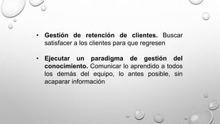 • Gestión de retención de clientes. Buscar 
satisfacer a los clientes para que regresen 
• Ejecutar un paradigma de gestión del 
conocimiento. Comunicar lo aprendido a todos 
los demás del equipo, lo antes posible, sin 
acaparar información 
 