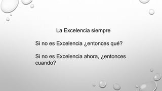 La Excelencia siempre 
Si no es Excelencia ¿entonces qué? 
Si no es Excelencia ahora, ¿entonces 
cuando? 
 