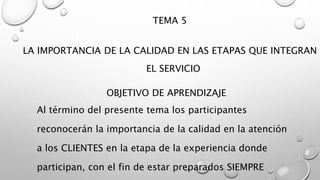 TEMA 5 
LA IMPORTANCIA DE LA CALIDAD EN LAS ETAPAS QUE INTEGRAN 
EL SERVICIO 
OBJETIVO DE APRENDIZAJE 
Al término del presente tema los participantes 
reconocerán la importancia de la calidad en la atención 
a los CLIENTES en la etapa de la experiencia donde 
participan, con el fin de estar preparados SIEMPRE 
 