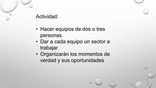 Actividad: 
• Hacer equipos de dos o tres 
personas. 
• Dar a cada equipo un sector a 
trabajar 
• Organizarán los momentos de 
verdad y sus oportunidades 
 