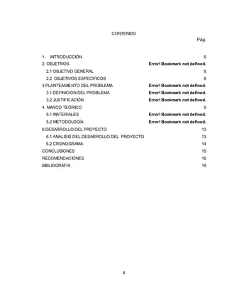 4
CONTENIDO
Pág.
1. INTRODUCCIÓN 6
2. OBJETIVOS Error! Bookmark not defined.
2.1 OBJETIVO GENERAL 8
2.2 OBJETIVOS ESPECÍFICOS 8
3 PLANTEAMIENTO DEL PROBLEMA Error! Bookmark not defined.
3.1 DEFINICIÓN DEL PROBLEMA Error! Bookmark not defined.
3.2 JUSTIFICACIÓN Error! Bookmark not defined.
4. MARCO TEÓRICO 9
5.1 MATERIALES Error! Bookmark not defined.
5.2 METODOLOGÍA Error! Bookmark not defined.
6 DESARROLLO DEL PROYECTO 13
6.1 ANÁLISIS DEL DESARROLLO DEL PROYECTO 13
6.2 CRONOGRAMA 14
CONCLUSIONES 15
RECOMENDACIONES 16
BIBLIOGRAFÍA 18
 