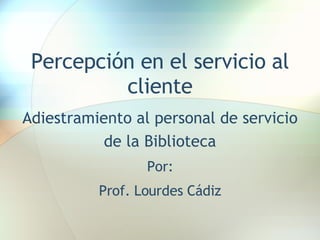 Percepción en el servicio al cliente Adiestramiento al personal de servicio de la Biblioteca Por: Prof. Lourdes Cádiz 