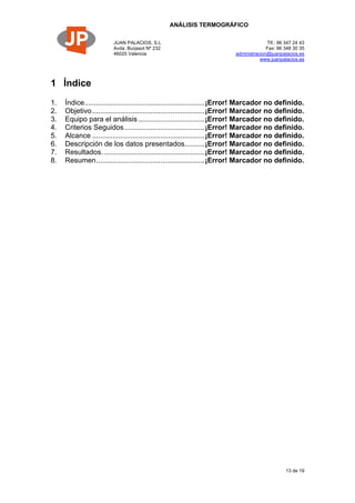 ANÁLISIS TERMOGRÁFICO
JUAN PALACIOS, S.L
Avda. Burjasot Nº 232
46025 Valencia
Tlf.: 96 347 24 43
Fax: 96 348 30 35
administracion@juanpalacios.es
www.juanpalacios.es
13 de 19
1 Índice
1. Índice............................................................¡Error! Marcador no definido.
2. Objetivo........................................................¡Error! Marcador no definido.
3. Equipo para el análisis .................................¡Error! Marcador no definido.
4. Criterios Seguidos........................................¡Error! Marcador no definido.
5. Alcance ........................................................¡Error! Marcador no definido.
6. Descripción de los datos presentados..........¡Error! Marcador no definido.
7. Resultados. ..................................................¡Error! Marcador no definido.
8. Resumen......................................................¡Error! Marcador no definido.
 
