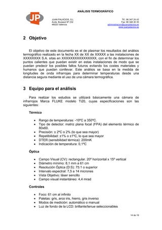 ANÁLISIS TERMOGRÁFICO
JUAN PALACIOS, S.L
Avda. Burjasot Nº 232
46025 Valencia
Tlf.: 96 347 24 43
Fax: 96 348 30 35
administracion@juanpalacios.es
www.juanpalacios.es
14 de 19
2 Objetivo
El objetivo de este documento es el de plasmar los resultados del análisis
termográfico realizado en la fecha XX de XX de XXXXX a las instalaciones de
XXXXXXXX S.A. sitas en XXXXXXXXXXXXXXXX, con el fin de determinar los
puntos calientes que puedan existir en estas instalaciones de modo que se
puedan predecir los posibles fallos futuros evitando los costes materiales y
humanos que puedan conllevar. Este análisis se basa en la medida de
longitudes de onda infrarrojas para determinar temperaturas desde una
distancia segura mediante el uso de una cámara termográfica.
3 Equipo para el análisis
Para realizar los estudios se utilizará básicamente una cámara de
infrarrojos Marca FLUKE modelo Ti20, cuyas especificaciones son las
siguientes:
Térmico
 Rango de temperaturas: -10ºC a 350ºC.
 Tipo de detector: matriz plana focal (FPA) del elemento térmico de
80x60.
 Precisión: ± 2ºC o 2% (lo que sea mayor)
 Repetibilidad: ±1% o ±1ºC, lo que sea mayor
 DTER (sensibilidad térmica): 200mK
 Indicación de temperatura: 0,1ºC
Óptica
 Campo Visual (CV): rectangular. 20º horizontal x 15º vertical
 Diámetro mínimo: 8,1 mm a 61 cm
 Resolución Óptica (D:S): 75:1 o superior
 Intervalo espectral: 7,5 a 14 micrones
 Vista Objetivo: láser sencillo
 Campo visual instantáneo: 4,4 mrad
Controles
 Foco: 61 cm al infinito
 Paletas: gris, arco iris, hierro, gris inverso
 Modos de medición: automático o manual
 Luz de fondo de la LCD: brillante/tenue seleccionables
 