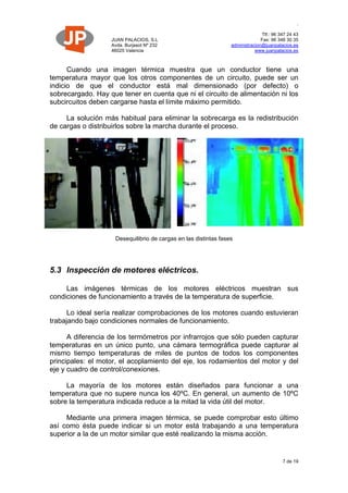 JUAN PALACIOS, S.L
Avda. Burjasot Nº 232
46025 Valencia
.
Tlf.: 96 347 24 43
Fax: 96 348 30 35
administracion@juanpalacios.es
www.juanpalacios.es
7 de 19
Cuando una imagen térmica muestra que un conductor tiene una
temperatura mayor que los otros componentes de un circuito, puede ser un
indicio de que el conductor está mal dimensionado (por defecto) o
sobrecargado. Hay que tener en cuenta que ni el circuito de alimentación ni los
subcircuitos deben cargarse hasta el límite máximo permitido.
La solución más habitual para eliminar la sobrecarga es la redistribución
de cargas o distribuirlos sobre la marcha durante el proceso.
Desequilibrio de cargas en las distintas fases
5.3 Inspección de motores eléctricos.
Las imágenes térmicas de los motores eléctricos muestran sus
condiciones de funcionamiento a través de la temperatura de superficie.
Lo ideal sería realizar comprobaciones de los motores cuando estuvieran
trabajando bajo condiciones normales de funcionamiento.
A diferencia de los termómetros por infrarrojos que sólo pueden capturar
temperaturas en un único punto, una cámara termográfica puede capturar al
mismo tiempo temperaturas de miles de puntos de todos los componentes
principales: el motor, el acoplamiento del eje, los rodamientos del motor y del
eje y cuadro de control/conexiones.
La mayoría de los motores están diseñados para funcionar a una
temperatura que no supere nunca los 40ºC. En general, un aumento de 10ºC
sobre la temperatura indicada reduce a la mitad la vida útil del motor.
Mediante una primera imagen térmica, se puede comprobar esto último
así como ésta puede indicar si un motor está trabajando a una temperatura
superior a la de un motor similar que esté realizando la misma acción.
 