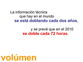 La información técnica que hay en el mundo se está doblando cada dos años , y se prevé que en el 2010 se doble cada 72 horas . volúmen 