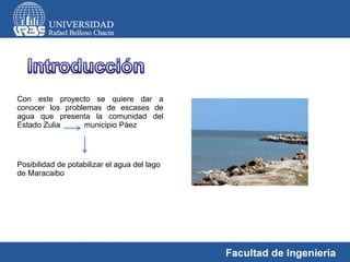 Con este proyecto se quiere dar a conocer los problemas de escases de agua que presenta la comunidad del Estado Zulia  municipio Páez Posibilidad de potabilizar el agua del lago de Maracaibo 