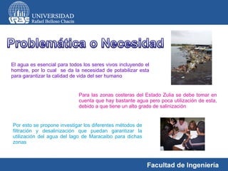 El agua es esencial para todos los seres vivos incluyendo el hombre, por lo cual  se da la necesidad de potabilizar esta para garantizar la calidad de vida del ser humano  Para las zonas costeras del Estado Zulia se debe tomar en cuenta que hay bastante agua pero poca utilización de esta, debido a que tiene un alto grado de salinización  Por esto se propone investigar los diferentes métodos de filtración y desalinización que puedan garantizar la utilización del agua del lago de Maracaibo para dichas zonas  
