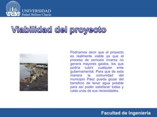 Podríamos decir que el proyecto es realmente viable ya que el proceso de osmosis inversa no genera mayores gastos, los que podría cubrir cualquier ente gubernamental. Para que de esta manera la comunidad del municipio Páez pueda gozar del beneficio de tener agua potable para así poder satisfacer todas y cada unas de sus necesidades. 
