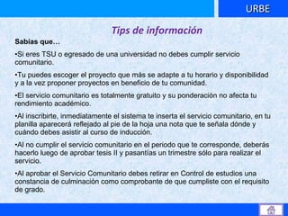 URBE Tips de información Sabías que… Si eres TSU o egresado de una universidad no debes cumplir servicio comunitario. Tu puedes escoger el proyecto que más se adapte a tu horario y disponibilidad y a la vez proponer proyectos en beneficio de tu comunidad. El servicio comunitario es totalmente gratuito y su ponderación no afecta tu rendimiento académico. Al inscribirte, inmediatamente el sistema te inserta el servicio comunitario, en tu planilla aparecerá reflejado al pie de la hoja una nota que te señala dónde y cuándo debes asistir al curso de inducción. Al no cumplir el servicio comunitario en el periodo que te corresponde, deberás hacerlo luego de aprobar tesis II y pasantías un trimestre sólo para realizar el servicio. Al aprobar el Servicio Comunitario debes retirar en Control de estudios una constancia de culminación como comprobante de que cumpliste con el requisito de grado. 