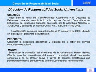 CREACIÓN  Nace bajo la tutela del Vice-Rectorado Académico y el Decanato de Extensión, para dar cumplimiento a la Ley del Servicio Comunitario del Estudiante de Educación Superior, decretada por la Asamblea Nacional el 30/08/2005 y publicado en Gaceta Oficial No. 38.272 del 14-09-2005. Está Dirección comienza sus actividades el 01 de marzo de 2006, ubicada en el Bloque F, Decanato de Extensión. PROPÓSITO  Organizar la estructura académica y logística de la labor del servicio comunitario estudiantil. MISIÓN Sensibilizar la actuación del estudiante de la Universidad Rafael Belloso Chacín, ante las necesidades del entorno comunitario dando respuestas concretas a fin de ofrecer apoyo a través de alianzas estratégicas que permitan fomentar la productividad personal, profesional  e institucional. Dirección de Responsabilidad Social Universitaria Dirección de Responsabilidad Social Universitaria URBE 