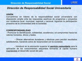 Dirección de Responsabilidad Social Universitaria Dirección de Responsabilidad Social Universitaria VISIÓN Convertirnos en líderes de la responsabilidad social universitaria con disposición amplia ante las respuestas asertivas de programas y proyectos con incidencia local, municipal, regional y nacional, logrando la participación proactiva de la Universidad ante la sociedad. CORRESPONSABILIDAD  - Promover la identificación, solidaridad, excelencia y el compromiso hacia los valores honestos, éticos y leales.  - Ofrecer alternativas duraderas y efectivas para percibir resultados satisfactorios, haciendo actos de   reciprocidad con la sociedad . - Introducir en la educación superior el  servicio comunitario   para   la aplicación de los conocimientos adquiridos formando al capital humano  insertándolo  al desarrollo social del país.  URBE 