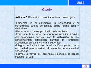 Objeto   Artículo 7.  El servicio comunitario tiene como objeto:  Fomentar en el estudiante, la solidaridad y el compromiso con la comunidad como norma ética y ciudadana.  Hacer un acto de reciprocidad con la sociedad.  Enriquecer la actividad de educación superior, a través del aprendizaje servicio, con la aplicación de los conocimientos adquiridos durante la formación académica, artística, cultural y deportiva.  Integrar las instituciones de educación superior con la comunidad, para contribuir al desarrollo de la sociedad venezolana.  Formar, a través del aprendizaje servicio, el capital social en el país.  URBE 