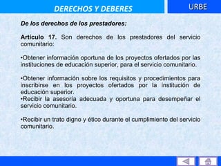 De los derechos de los prestadores: Artículo 17.  Son derechos de los prestadores del servicio comunitario:  Obtener información oportuna de los proyectos ofertados por las instituciones de educación superior, para el servicio comunitario.  Obtener información sobre los requisitos y procedimientos para inscribirse en los proyectos ofertados por la institución de educación superior.  Recibir la asesoría adecuada y oportuna para desempeñar el servicio comunitario.  Recibir un trato digno y ético durante el cumplimiento del servicio comunitario.  URBE DERECHOS Y DEBERES 