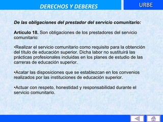 De las obligaciones del prestador del servicio comunitario: Artículo 18.  Son obligaciones de los prestadores del servicio comunitario: Realizar el servicio comunitario como requisito para la obtención del título de educación superior. Dicha labor no sustituirá las prácticas profesionales incluidas en los planes de estudio de las carreras de educación superior.  Acatar las disposiciones que se establezcan en los convenios realizados por las instituciones de educación superior.  Actuar con respeto, honestidad y responsabilidad durante el servicio comunitario.  URBE DERECHOS Y DEBERES 