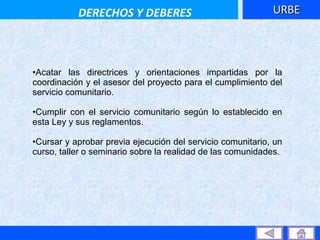Acatar las directrices y orientaciones impartidas por la coordinación y el asesor del proyecto para el cumplimiento del servicio comunitario.  Cumplir con el servicio comunitario según lo establecido en esta Ley y sus reglamentos.  Cursar y aprobar previa ejecución del servicio comunitario, un curso, taller o seminario sobre la realidad de las comunidades.   URBE DERECHOS Y DEBERES 
