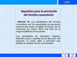 Requisitos para la prestación del Servicio comunitario Artículo 16.  Los prestadores del servicio comunitario son los estudiantes de educación superior que hayan cumplido al menos, con el cincuenta por ciento (50%) del total de la carga académica de la carrera.  Los estudiantes de educación superior, deberán cursar y aprobar previa ejecución del proyecto, un curso, taller o seminario que plantee la realidad de las comunidades. URBE 